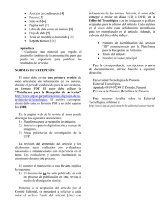  Artículo de conferencia [4]  Patente [5]  Sitio web [6]  Página web [7]  Libro de data como un manual [8]  Hoja de data [9]  Tesis de maestría o doctorado [10]  Reporte técnico [11] Apéndices Cualquier otro material que impida el desarrollo continuo de la presentación, pero que pueda ser importante para justificar los resultados del artículo. NORMAS DE RECEPCIÓN El autor debe enviar una primera versión de su(s) artículo(s) sin información de los autores, durante el periodo establecido para la convocatoria, en formato PDF. El autor debe utilizar la “Plataforma para la Recepción de Artículos” http://www.utp.ac.pa/publicaciones-digitales-de-la- revista-de-id-tecnologico. El archivo correspon- diente debe estar en formato PDF y no debe superar los 6MB. En la página web de la revista el autor puede descargar los siguientes documentos: 1) Plataforma para la recepción de artículos. 2) Instructivo para la digitalización y manejo de imágenes. 3) Áreas prioritarias de investigación de la UTP. La revisión del contenido del artículo y los dictámenes serán realizados por evaluadores nacionales e internacionales con experiencia en el tema. Los evaluadores y autores mantendrán su anonimato durante este proceso. El someter el manuscrito a esta Revista implica lo siguiente: 1) El documento no ha sido publicado, ni está en proceso de publicación en otra revista o medio de divulgación similar. Posterior a la aceptación del artículo por el Comité Editorial, se procederá a solicitar a cada autor el archivo fuente del artículo (.doc) con información de los autores. Además, el autor debe entregar o enviar un disco (CD o DVD) en la Editorial Tecnológica con las imágenes o gráficos originales para la edición del artículo. Cada archivo en el disco debe estar debidamente identificado para ser reemplazado en el artículo. Además, la cubierta del disco debe indicar:  Número de identificación del artículo “ID” proporcionado por la Plataforma para la Recepción de Artículos  Título del artículo  Nombre del autor principal Para la correspondencia, suscripciones o envío de documentación, sírvase hacerlo a siguiente dirección: Universidad Tecnológica de Panamá Editorial Tecnológica Apartado 0819-07289 El Dorado, Panamá Provincia de Panamá, República de Panamá. Para mayores detalles sobre la Editorial Tecnológica, refiérase a: http://www.utp.ac.pa/contacte-la-editorial-universitaria 