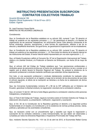 INSTRUCTIVO PRESENTACION SUSCRIPCION
CONTRATOS COLECTIVOS TRABAJO
Acuerdo Ministerial 184
Registro Oficial Suplemento 118 de 07-nov.-2013
Estado: Vigente
Dr. José Francisco Vacas Dávila
MINISTRO DE RELACIONES LABORALES
Considerando:
Que, la Constitución de la República establece en su artículo 326, numeral 7 que: "El derecho al
trabajo se sustenta en los siguientes principios: (...) 7. Se garantizará el derecho y la libertad de
organización de las personas trabajadoras, sin autorización previa. Este derecho comprende el de
formar sindicatos, gremios, asociaciones y otras formas de organización, afiliarse a las de su
elección y desafiliarse libremente. De igual forma, se garantizará la organización de los empleadores.
Que, la Constitución de la República establece en su artículo 326, numeral 9 que: "El derecho al
trabajo se sustenta en los siguientes principios: (...) 9. Para todos los efectos de la relación laboral en
las instituciones del Estado, el sector laboral estará representado por una sola organización. (...)";
Que, el Estado Ecuatoriano ratificó el Convenio No. 87 de la Organización Internacional del Trabajo,
relativo a la Libertad Sindical y la Protección al Derecho de Sindicación, con fecha 29 de mayo de
1967;
Que, el artículo 442 del Código de Trabajo establece que: "Las asociaciones profesionales o
sindicatos gozan de personería jurídica por el hecho de constituirse conforme a la ley y constar en el
registro que al efecto llevará la Dirección Regional del Trabajo. Se probará la existencia de la
asociación profesional o sindicato mediante certificado que extiendan dichas dependencias.
Con todo, si una asociación profesional o sindicato debidamente constituido ha realizado actos
jurídicos antes de su inscripción en el registro y luego de la remisión de los documentos de que trata
el artículo siguiente, el efecto de la inscripción se retrotrae a la fecha de la celebración de dichos
actos jurídicos."
Que, los Convenios fundamentales números 87 y 98 de la OIT ratificados por el Gobierno del
Ecuador, garantizan la libertad sindical y la negociación voluntaria de la contratación colectiva.
Que, el numeral 13 del Art. 326 de la Carta Magna garantiza la contratación colectiva entre personas
trabajadoras y empleadoras.
Que, el Título II del Código del Trabajo, regula la normativa sobre el Contrato Colectivo de Trabajo, la
elaboración del proyecto, su presentación, notificación, negociación y suscripción.
Que, el Art. 82 de la Constitución de la República garantiza el derecho a la seguridad jurídica
fundamentada en el respeto a la Constitución y en la existencia de normas jurídicas previas, claras,
públicas y aplicadas por las autoridades competentes.
Que, es necesario contar con un procedimiento ágil y expedito que regule la negociación y
suscripción de los contratos colectivos y actas transaccionales, las que deben ser observadas y
cumplidas por todos los Directores Regionales e Inspectores Provinciales del Trabajo del País.
Que, mediante Decreto Ejecutivo No. 1151 de 23 de abril de 2012, el Economista Rafael Correa
INSTRUCTIVO PRESENTACION SUSCRIPCION CONTRATOS COLECTIVOS TRABAJO - Página 1
LEXIS FINDER - www.lexis.com.ec
 