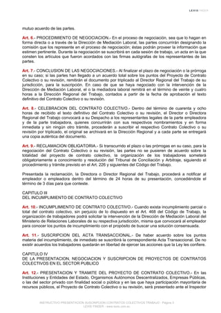 mutuo acuerdo de las partes.
Art. 6.- PROCEDIMIENTO DE NEGOCIACION.- En el proceso de negociación, sea que lo hagan en
forma directa o a través de la Dirección de Mediación Laboral, las partes concurrirán designando la
comisión que los represente en el proceso de negociación; éstas podrán proveer la información que
estimen pertinente. Durante la negociación se suscribirá en cada sesión de trabajo, un acta en la que
consten los artículos que fueron acordados con las firmas autógrafas de los representantes de las
partes.
Art. 7.- CONCLUSION DE LAS NEGOCIACIONES.- Al finalizar el plazo de negociación o la prórroga
en su caso; si las partes han llegado a un acuerdo total sobre los puntos del Proyecto de Contrato
Colectivo o su revisión, remitirán el documento por triplicado al Director Regional del Trabajo de su
jurisdicción, para la suscripción. En caso de que se haya negociado con la intervención de la
Dirección de Mediación Laboral, el o la mediadora laboral remitirá en el término de veinte y cuatro
horas a la Dirección Regional del Trabajo, contados a partir de la fecha de aprobación el texto
definitivo del Contrato Colectivo o su revisión.
Art. 8.- CELEBRACION DEL CONTRATO COLECTIVO.- Dentro del término de cuarenta y ocho
horas de recibido el texto definitivo del Contrato Colectivo o su revisión, el Director o Directora
Regional del Trabajo convocará a su Despacho a los representantes legales de la parte empleadora
y de la parte trabajadora, quienes concurrirán con sus respectivos nombramientos y en forma
inmediata y sin ningún otro trámite, procederán a suscribir el respectivo Contrato Colectivo o su
revisión por triplicado, el original se archivará en la Dirección Regional y a cada parte se entregará
una copia auténtica del documento.
Art. 9.- RECLAMACION OBLIGATORIA.- Si transcurrido el plazo o las prórrogas en su caso, para la
negociación del Contrato Colectivo o su revisión, las partes no se pusieren de acuerdo sobre la
totalidad del proyecto de contrato colectivo, la organización de los trabajadores someterá
obligatoriamente a conocimiento y resolución del Tribunal de Conciliación y Arbitraje, siguiendo el
procedimiento y trámite previsto en el Art. 226 y siguientes del Código del Trabajo.
Presentada la reclamación, la Directora o Director Regional del Trabajo, procederá a notificar al
empleador o empleadora dentro del término de 24 horas de su presentación, concediéndole el
término de 3 días para que conteste.
CAPITULO III
DEL INCUMPLIMIENTO DE CONTRATO COLECTIVO
Art. 10.- INCUMPLIMIENTO DE CONTRATO COLECTIVO.- Cuando exista incumplimiento parcial o
total del contrato colectivo, sin perjuicio de lo dispuesto en el Art. 468 del Código de Trabajo, la
organización de trabajadores podrá solicitar la intervención de la Dirección de Mediación Laboral del
Ministerio de Relaciones Laborales de su respectiva jurisdicción, misma que convocará al empleador
para conocer los puntos de incumplimiento con el propósito de buscar una solución consensuada.
Art. 11.- SUSCRIPCION DEL ACTA TRANSACCIONAL.- De haber acuerdo sobre los puntos
materia del incumplimiento, de inmediato se suscribirá la correspondiente Acta Transaccional. De no
existir acuerdos los trabajadores quedarán en libertad de ejercer las acciones que la Ley les confiere.
CAPITULO IV
DE LA PRESENTACION, NEGOCIACION Y SUSCRIPCION DE PROYECTOS DE CONTRATOS
COLECTIVOS EN EL SECTOR PUBLICO
Art. 12.- PRESENTACION Y TRAMITE DEL PROYECTO DE CONTRATO COLECTIVO.- En las
Instituciones y Entidades del Estado, Organismos Autónomos Descentralizados, Empresas Públicas,
o las del sector privado con finalidad social o pública y en las que haya participación mayoritaria de
recursos públicos, el Proyecto de Contrato Colectivo o su revisión, será presentado ante el Inspector
INSTRUCTIVO PRESENTACION SUSCRIPCION CONTRATOS COLECTIVOS TRABAJO - Página 3
LEXIS FINDER - www.lexis.com.ec
 