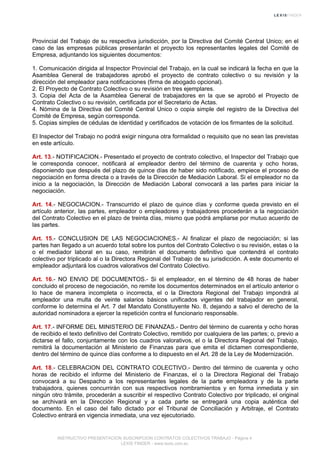 Provincial del Trabajo de su respectiva jurisdicción, por la Directiva del Comité Central Unico; en el
caso de las empresas públicas presentarán el proyecto los representantes legales del Comité de
Empresa, adjuntando los siguientes documentos:
1. Comunicación dirigida al Inspector Provincial del Trabajo, en la cual se indicará la fecha en que la
Asamblea General de trabajadores aprobó el proyecto de contrato colectivo o su revisión y la
dirección del empleador para notificaciones (firma de abogado opcional).
2. El Proyecto de Contrato Colectivo o su revisión en tres ejemplares.
3. Copia del Acta de la Asamblea General de trabajadores en la que se aprobó el Proyecto de
Contrato Colectivo o su revisión, certificada por el Secretario de Actas.
4. Nómina de la Directiva del Comité Central Unico o copia simple del registro de la Directiva del
Comité de Empresa, según corresponda.
5. Copias simples de cédulas de identidad y certificados de votación de los firmantes de la solicitud.
El Inspector del Trabajo no podrá exigir ninguna otra formalidad o requisito que no sean las previstas
en este artículo.
Art. 13.- NOTIFICACION.- Presentado el proyecto de contrato colectivo, el Inspector del Trabajo que
le corresponda conocer, notificará al empleador dentro del término de cuarenta y ocho horas,
disponiendo que después del plazo de quince días de haber sido notificado, empiece el proceso de
negociación en forma directa o a través de la Dirección de Mediación Laboral. Si el empleador no da
inicio a la negociación, la Dirección de Mediación Laboral convocará a las partes para iniciar la
negociación.
Art. 14.- NEGOCIACION.- Transcurrido el plazo de quince días y conforme queda previsto en el
artículo anterior, las partes, empleador o empleadores y trabajadores procederán a la negociación
del Contrato Colectivo en el plazo de treinta días, mismo que podrá ampliarse por mutuo acuerdo de
las partes.
Art. 15.- CONCLUSION DE LAS NEGOCIACIONES.- Al finalizar el plazo de negociación; si las
partes han llegado a un acuerdo total sobre los puntos del Contrato Colectivo o su revisión, estas o la
o el mediador laboral en su caso, remitirán el documento definitivo que contendrá el contrato
colectivo por triplicado al o la Directora Regional del Trabajo de su jurisdicción. A este documento el
empleador adjuntará los cuadros valorativos del Contrato Colectivo.
Art. 16.- NO ENVIO DE DOCUMENTOS.- Si el empleador, en el término de 48 horas de haber
concluido el proceso de negociación, no remite los documentos determinados en el artículo anterior o
lo hace de manera incompleta o incorrecta, el o la Directora Regional del Trabajo impondrá al
empleador una multa de veinte salarios básicos unificados vigentes del trabajador en general,
conforme lo determina el Art. 7 del Mandato Constituyente No. 8, dejando a salvo el derecho de la
autoridad nominadora a ejercer la repetición contra el funcionario responsable.
Art. 17.- INFORME DEL MINISTERIO DE FINANZAS.- Dentro del término de cuarenta y ocho horas
de recibido el texto definitivo del Contrato Colectivo, remitido por cualquiera de las partes; o, previo a
dictarse el fallo, conjuntamente con los cuadros valorativos, el o la Directora Regional del Trabajo,
remitirá la documentación al Ministerio de Finanzas para que emita el dictamen correspondiente,
dentro del término de quince días conforme a lo dispuesto en el Art. 28 de la Ley de Modernización.
Art. 18.- CELEBRACION DEL CONTRATO COLECTIVO.- Dentro del término de cuarenta y ocho
horas de recibido el informe del Ministerio de Finanzas, el o la Directora Regional del Trabajo
convocará a su Despacho a los representantes legales de la parte empleadora y de la parte
trabajadora, quienes concurrirán con sus respectivos nombramientos y en forma inmediata y sin
ningún otro trámite, procederán a suscribir el respectivo Contrato Colectivo por triplicado, el original
se archivará en la Dirección Regional y a cada parte se entregará una copia auténtica del
documento. En el caso del fallo dictado por el Tribunal de Conciliación y Arbitraje, el Contrato
Colectivo entrará en vigencia inmediata, una vez ejecutoriado.
INSTRUCTIVO PRESENTACION SUSCRIPCION CONTRATOS COLECTIVOS TRABAJO - Página 4
LEXIS FINDER - www.lexis.com.ec
 