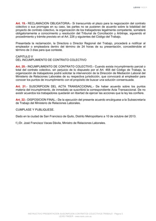 Art. 19.- RECLAMACION OBLIGATORIA.- Si transcurrido el plazo para la negociación del contrato
colectivo o sus prorrogas en su caso, las partes no se pusieren de acuerdo sobre la totalidad del
proyecto de contrato colectivo, la organización de los trabajadores legalmente competente, someterá
obligatoriamente a conocimiento y resolución del Tribunal de Conciliación y Arbitraje, siguiendo el
procedimiento y trámite previsto en el Art. 226 y siguientes del Código del Trabajo.
Presentada la reclamación, la Directora o Director Regional del Trabajo, procederá a notificar al
empleador o empleadora dentro del término de 24 horas de su presentación, concediéndole el
término de 3 días para que conteste.
CAPITULO V
DEL INCUMPLIMIENTO DE CONTRATO COLECTIVO
Art. 20.- INCUMPLIMIENTO DE CONTRATO COLECTIVO.- Cuando exista incumplimiento parcial o
total del contrato colectivo, sin perjuicio de lo dispuesto por el Art. 468 del Código de Trabajo, la
organización de trabajadores podrá solicitar la intervención de la Dirección de Mediación Laboral del
Ministerio de Relaciones Laborales de su respectiva jurisdicción, que convocará al empleador para
conocer los puntos de incumplimiento con el propósito de buscar una solución consensuada.
Art. 21.- SUSCRIPCION DEL ACTA TRANSACCIONAL.- De haber acuerdo sobre los puntos
materia del incumplimiento, de inmediato se suscribirá la correspondiente Acta Transaccional. De no
existir acuerdos los trabajadores quedarán en libertad de ejercer las acciones que la ley les confiere.
Art. 22.- DISPOSICION FINAL.- De la ejecución del presente acuerdo encárguese a la Subsecretaría
de Trabajo del Ministerio de Relaciones Laborales.
CUMPLASE Y PUBLIQUESE.
Dado en la ciudad de San Francisco de Quito, Distrito Metropolitano a 10 de octubre del 2013.
f.) Dr. José Francisco Vacas Dávila, Ministro de Relaciones Laborales.
INSTRUCTIVO PRESENTACION SUSCRIPCION CONTRATOS COLECTIVOS TRABAJO - Página 5
LEXIS FINDER - www.lexis.com.ec
 