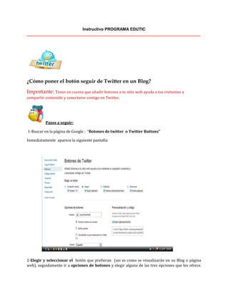 Instructivo PROGRAMA EDUTIC
____________________________________________________________________________
¿Cómo poner el botón seguir de Twitter en un Blog?
Importante: Tener en cuenta que añadir botones a tu sitio web ayuda a tus visitantes a
compartir contenido y conectarse contigo en Twitter.
Pasos a seguir:
1-Buscar en la página de Google : “Botones de twitter o Twitter Buttons”
Inmediatamente aparece la siguiente pantalla:
2-Elegir y seleccionar el botón que prefieran (asi es como se visualizarán en su Blog o página
web), seguidamente ir a opciones de botones y elegir alguna de las tres opciones que les ofrece.
 