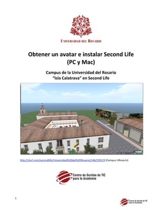 Obtener un avatar e instalar Second Life
                       (PC y Mac)
                        Campus de la Universidad del Rosario
                           “Isla Calatrava” en Second Life




    http://slurl.com/secondlife/Universidad%20del%20Rosario/146/229/23 (Campus URosario)




1
 