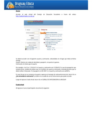 Acceso

Acceder al aula virtual del           Consejo    de    Educación   Secundaria   a   través   del   enlace
http://aulasvirtuales.ces.edu.uy




Se deberá acceder con el siguiente usuario y contraseña, colocándolos en el lugar que indica la flecha
naranja.
Usuario: Número de cédula de identidad o pasaporte, sin puntos ni guiones.
Contraseña: la misma que el usuario.

Por ejemplo, si la CI es 1.234.567-8, el usuario y contraseña será 12345678. En caso de pasaportes que
incluyen letras, también las deben usar en el nombre de usuario y contraseña, teniendo presente que se
deben utilizar minúsculas. Si el pasaporte es AD 2587-U, el usuario y contraseña será ad2587u.

En caso de que no se reconozca el usuario o aparezca el mensaje de contraseña incorrecta, hacer clic en
¿Ha extraviado la contraseña? y recibirá en su casilla de correo instrucciones para poder acceder.

Luego de ingresar al aula virtual, hacer clic en CURSILLO DE INTEGRACIÓN AL URUGUAY


El aula virtual

Al ingresar al curso el participante encontrará lo siguiente:
 