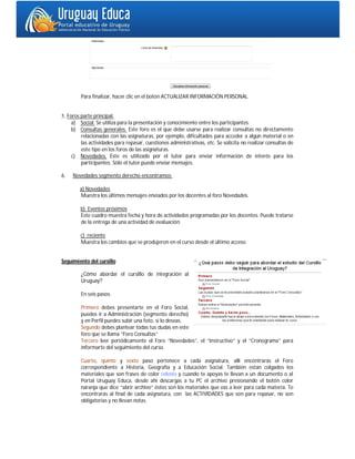 Para finalizar, hacer clic en el botón ACTUALIZAR INFORMACIÓN PERSONAL.


5. Foros parte principal.
     a) Social. Se utiliza para la presentación y conocimiento entre los participantes.
     b) Consultas generales. Este foro es el que debe usarse para realizar consultas no directamente
         relacionadas con las asignaturas, por ejemplo, dificultades para acceder a algún material o en
         las actividades para repasar, cuestiones administrativas, etc. Se solicita no realizar consultas de
         este tipo en los foros de las asignaturas.
     c) Novedades. Este es utilizado por el tutor para enviar información de interés para los
         participantes. Sólo el tutor puede enviar mensajes.

6.   Novedades segmento derecho encontramos:

        a) Novedades
        Muestra los últimos mensajes enviados por los docentes al foro Novedades.

        b) Eventos próximos
        Este cuadro muestra fecha y hora de actividades programadas por los docentes. Puede tratarse
        de la entrega de una actividad de evaluación.

        c) reciente
        Muestra los cambios que se produjeron en el curso desde el último acceso.


Seguimiento del cursillo

         ¿Cómo abordar el cursillo de integración al
         Uruguay?

         En seis pasos.

         Primero debes presentarte en el Foro Social,
         puedes ir a Administración (segmento derecho)
         y en Perfil puedes subir una foto, si lo deseas.
         Segundo debes plantear todas tus dudas en este
         foro que se llama “Foro Consultas”
         Tercero leer periódicamente el Foro “Novedades”, el “Instructivo” y el “Cronograma” para
         informarte del seguimiento del curso.

         Cuarto, quinto y sexto paso pertenece a cada asignatura, allí encontrarás el Foro
         correspondiente a Historia, Geografía y a Educación Social. También están colgados los
         materiales que son frases de color celeste y cuando te apoyas te llevan a un documento o al
         Portal Uruguay Educa, desde ahí descargas a tu PC el archivo presionando el botón color
         naranja que dice “abrir archivo” éstos son los materiales que vas a leer para cada materia. Te
         encontrarás al final de cada asignatura, con las ACTIVIDADES que son para repasar, no son
         obligatorias y no llevan notas.
 