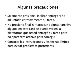 Algunas precauciones
• Solamente presione Finalizar entrega si ha
adjuntado correctamente su tarea.
• No presione finalizar tarea sin adjuntar archivo
alguno, en este caso se puede ver en la
plataforma que usted entregó su tarea pero
no aparecerá archivo para corregir.
• Consulte las instrucciones y las fechas límites
para evitar problemas posteriores.
 