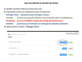 Una vez abierta la sección de Tareas
Es posible visualizar todas las tareas del curso.
Es importante revisar las indicaciones que ahí aparecen:
•Entregar Tarea seleccionar para entregar la tarea.
•Iniciada la tarea se encuentra abierta y aun se puede subir a la plataforma.
•Finalizada ya se ha cumplido el plazo de entrega para dicha tarea.
•Detalles para tareas ya finalizadas se entregan los detalles solamente.
Se debe pinchar el botón “Entregar Tarea”.
 