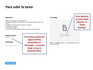 Para subir la tarea
Para adjuntar
su tarea debe
pinchar en
“Subir
Entrega”
Si la tarea cuenta con
algún archivo,
pinchando en
descargar , se puede
bajar a su pc o
memoria flash.
 