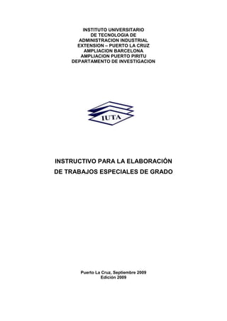 INSTITUTO UNIVERSITARIO
DE TECNOLOGIA DE
ADMINISTRACION INDUSTRIAL
EXTENSION – PUERTO LA CRUZ
AMPLIACION BARCELONA
AMPLIACION PUERTO PIRITU
DEPARTAMENTO DE INVESTIGACION
INSTRUCTIVO PARA LA ELABORACIÓN
DE TRABAJOS ESPECIALES DE GRADO
Puerto La Cruz, Septiembre 2009
Edición 2009
 