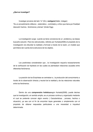 ¿Qué es investigar?
Investigar proviene del latin “in” (En), vestigare(Hallar, indagar)
“Es un procedimiento reflexivo , sistemático , controlado y crítico que tiene por finalidad
descubrir hechos , fenómenos y temas” (Ander Egg).
La investigación surge cuando se tiene conciencia de un problema y se desea
buscarle solución. Para los estructurales, referido por Hurtado(2008) el propósito de la
investigación era dilucidar la realidad y formular a través de la razón, un modelo que
permitiera dar cuenta de la estructura de los objetos.
Los positivistas consideraban que , la investigación requería necesariamente
de la verificación de hipótesis en las cuales se planteaban relaciones causales entre
diferentes fenómenos.
La posición de los Empiristas se centraban a , la producción del conocimiento a
través de la observación directa y neutral de la realidad y de las relaciones naturales
entre los fenómenos.
Dentro de una comprensión holísticasegún Hurtado(2008), puede decirse
que la investigación, en sentido amplio, es un proceso continuo y organizado mediante
el cual se pretende conocer algún evento ( Caracteristicas , proceso, hechos o
situación), ya sea con el fin de encontrar leyes generales o simplemente con el
propósito de obtener respuestas particulares a una necesidad o inquietud
determinada.
 