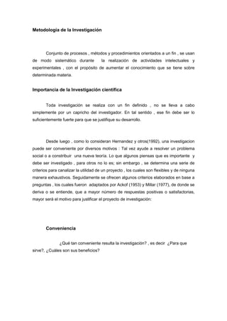 Metodologia de la Investigación
Conjunto de procesos , métodos y procedimientos orientados a un fin , se usan
de modo sistemático durante la realización de actividades intelectuales y
experimentales , con el propósito de aumentar el conocimiento que se tiene sobre
determinada materia.
Importancia de la Investigación cientifica
Toda investigación se realiza con un fin definido , no se lleva a cabo
simplemente por un capricho del investigador. En tal sentido , ese fin debe ser lo
suficientemente fuerte para que se justifique su desarrollo.
Desde luego , como lo consideran Hernandez y otros(1992), una investigacion
puede ser conveniente por diversos motivos : Tal vez ayude a resolver un problema
social o a constribuir una nueva teoría. Lo que algunos piensas que es importante y
debe ser investigado , para otros no lo es; sin embargo , se determina una serie de
criterios para canalizar la utilidad de un proyecto , los cuales son flexibles y de ninguna
manera exhaustivos. Seguidamente se ofrecen algunos criterios elaborados en base a
preguntas , los cuales fueron adaptados por Ackof (1953) y Millar (1977), de donde se
deriva o se entiende, que a mayor número de respuestas positivas o satisfactorias,
mayor será el motivo para justificar el proyecto de investigación:
Conveniencia
¿Qué tan conveniente resulta la investigación? , es decir ¿Para que
sirve?, ¿Cuáles son sus beneficios?
 