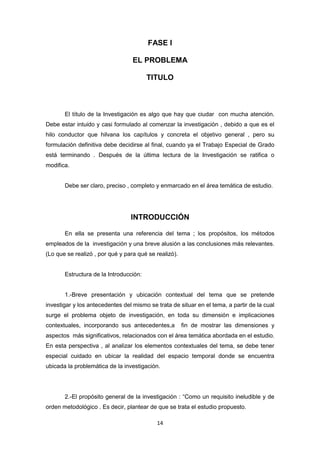 14
FASE I
EL PROBLEMA
TITULO
El título de la Investigación es algo que hay que ciudar con mucha atención.
Debe estar intuido y casi formulado al comenzar la investigación , debido a que es el
hilo conductor que hilvana los capítulos y concreta el objetivo general , pero su
formulación definitiva debe decidirse al final, cuando ya el Trabajo Especial de Grado
está terminando . Despuès de la última lectura de la Investigación se ratifica o
modifica.
Debe ser claro, preciso , completo y enmarcado en el área temática de estudio.
INTRODUCCIÓN
En ella se presenta una referencia del tema ; los propósitos, los métodos
empleados de la investigación y una breve alusión a las conclusiones más relevantes.
(Lo que se realizó , por qué y para qué se realizó).
Estructura de la Introducción:
1.-Breve presentación y ubicación contextual del tema que se pretende
investigar y los antecedentes del mismo se trata de situar en el tema, a partir de la cual
surge el problema objeto de investigación, en toda su dimensión e implicaciones
contextuales, incorporando sus antecedentes,a fin de mostrar las dimensiones y
aspectos más significativos, relacionados con el área temática abordada en el estudio.
En esta perspectiva , al analizar los elementos contextuales del tema, se debe tener
especial cuidado en ubicar la realidad del espacio temporal donde se encuentra
ubicada la problemática de la investigación.
2.-El propósito general de la investigación : “Como un requisito ineludible y de
orden metodológico . Es decir, plantear de que se trata el estudio propuesto.
 