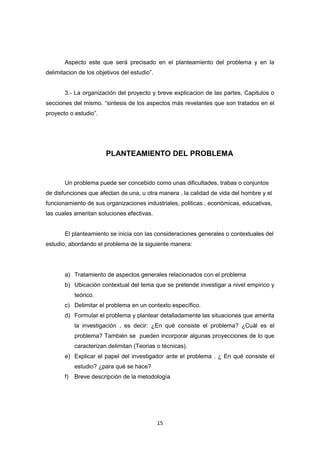 15
Aspecto este que será precisado en el planteamiento del problema y en la
delimitacion de los objetivos del estudio”.
3.- La organización del proyecto y breve explicacion de las partes, Capitulos o
secciones del mismo. “sintesis de los aspectos más revelantes que son tratados en el
proyecto o estudio”.
PLANTEAMIENTO DEL PROBLEMA
Un problema puede ser concebido como unas dificultades, trabas o conjuntos
de disfunciones que afectan de una, u otra manera , la calidad de vida del hombre y el
funcionamiento de sus organizaciones industriales, politicas , económicas, educativas,
las cuales ameritan soluciones efectivas.
El planteamiento se inicia con las consideraciones generales o contextuales del
estudio, abordando el problema de la siguiente manera:
a) Tratamiento de aspectos generales relacionados con el problema
b) Ubicación contextual del tema que se pretende investigar a nivel empirico y
teórico.
c) Delimitar el problema en un contexto específico.
d) Formular el problema y plantear detalladamente las situaciones que amerita
la investigación , es decir: ¿En qué consiste el problema? ¿Cuál es el
problema? También se pueden incorporar algunas proyecciones de lo que
caracterizan delimitan (Teorias o técnicas).
e) Explicar el papel del investigador ante el problema . ¿ En qué consiste el
estudio? ¿para qué se hace?
f) Breve descripción de la metodología
 