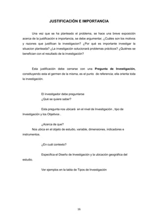 16
JUSTIFICACIÓN E IMPORTANCIA
Una vez que se ha planteado el problema, se hace una breve exposición
acerca de la justificación e importancia, se debe argumentar, ¿Cuáles son los motivos
y razones que justifican la investigacion? ¿Por qué es importante investigar la
situacion planteada? ¿La investigación solucionará problemas prácticos? ¿Quiénes se
benefician con el resultado de la investigación?
Esta justificación debe cerrarse con una Pregunta de Investigación,
constituyendo esta el germen de la misma, es el punto de referencia; ella orienta toda
la investigación.
El investigador debe preguntarse
¿Qué se quiere saber?
Esta pregunta nos ubicará en el nivel de Investigación , tipo de
Investigación y los Objetivos .
¿Acerca de que?
Nos ubica en el objeto de estudio, variable, dimensiones, indicadores e
instrumentos.
¿En cuál contexto?
Especifica el Diseño de Investigación y la ubicación geográfica del
estudio.
Ver ejemplos en la tabla de Tipos de Investigación
 