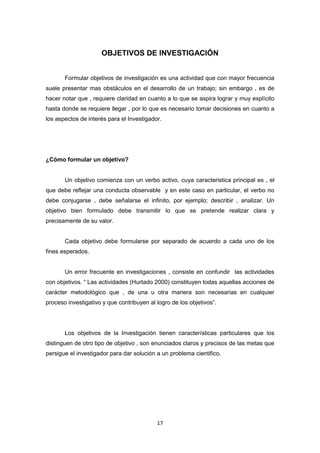 17
OBJETIVOS DE INVESTIGACIÓN
Formular objetivos de investigación es una actividad que con mayor frecuencia
suele presentar mas obstáculos en el desarrollo de un trabajo; sin embargo , es de
hacer notar que , requiere claridad en cuanto a lo que se aspira lograr y muy explícito
hasta donde se requiere llegar , por lo que es necesario tomar decisiones en cuanto a
los aspectos de interés para el Investigador.
¿Cómo formular un objetivo?
Un objetivo comienza con un verbo activo, cuya caracteristica principal es , el
que debe reflejar una conducta observable y en este caso en particular, el verbo no
debe conjugarse , debe señalarse el infinito, por ejemplo; describir , analizar. Un
objetivo bien formulado debe transmitir lo que se pretende realizar clara y
precisamente de su valor.
Cada objetivo debe formularse por separado de acuerdo a cada uno de los
fines esperados.
Un error frecuente en investigaciones , consiste en confundir las actividades
con objetivos. “ Las actividades (Hurtado 2000) constituyen todas aquellas acciones de
carácter metodológico que , de una u otra manera son necesarias en cualquier
proceso investigativo y que contribuyen al logro de los objetivos”.
Los objetivos de la Investigación tienen características particulares que los
distinguen de otro tipo de objetivo , son enunciados claros y precisos de las metas que
persigue el investigador para dar solución a un problema cientifico.
 