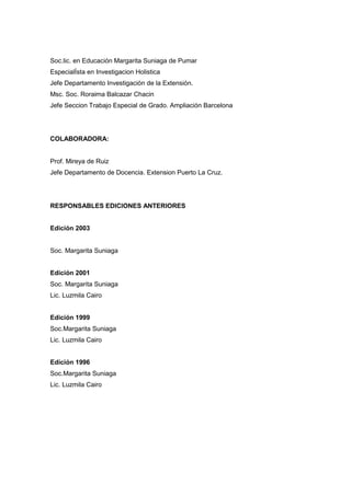 Soc.lic. en Educación Margarita Suniaga de Pumar
EspecialÍsta en Investigacion Holistica
Jefe Departamento Investigación de la Extensión.
Msc. Soc. Roraima Balcazar Chacin
Jefe Seccion Trabajo Especial de Grado. Ampliación Barcelona
COLABORADORA:
Prof. Mireya de Ruiz
Jefe Departamento de Docencia. Extension Puerto La Cruz.
RESPONSABLES EDICIONES ANTERIORES
Edición 2003
Soc. Margarita Suniaga
Edición 2001
Soc. Margarita Suniaga
Lic. Luzmila Cairo
Edición 1999
Soc.Margarita Suniaga
Lic. Luzmila Cairo
Edición 1996
Soc.Margarita Suniaga
Lic. Luzmila Cairo
 