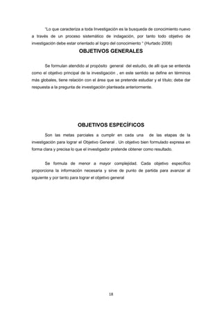 18
“Lo que caracteriza a toda Investigación es la busqueda de conocimiento nuevo
a través de un proceso sistemático de indagación, por tanto todo objetivo de
investigación debe estar orientado al logro del conocimiento “ (Hurtado 2008)
OBJETIVOS GENERALES
Se formulan atendido al propósito general del estudio, de alli que se entienda
como el objetivo principal de la investigación , en este sentido se define en términos
más globales, tiene relación con el área que se pretende estudiar y el título; debe dar
respuesta a la pregunta de investigación planteada anteriormente.
OBJETIVOS ESPECÍFICOS
Son las metas parciales a cumplir en cada una de las etapas de la
investigación para lograr el Objetivo General . Un objetivo bien formulado expresa en
forma clara y precisa lo que el investigador pretende obtener como resultado.
Se formula de menor a mayor complejidad. Cada objetivo específico
proporciona la información necesaria y sirve de punto de partida para avanzar al
siguiente y por tanto para lograr el objetivo general
 
