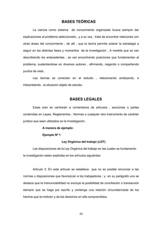 20
BASES TEÓRICAS
La ciencia como sistema de conocimiento organizado busca siempre dar
explicaciones al problema seleccionado , y a su vez , trata de encontrar relaciones con
otras áreas del conocimiento ; de alli , que la teoría permite aclarar la estrategia a
seguir en las distintas fases y momentos de la investigación . A medida que se van
describiendo los antecedentes , se van encontrando posiciones que fundamentan el
problema, sustentandose en diversos autores , afirmando, negando o compartiendo
puntos de vista .
Las teorías se conectan en el estudio , relacionando analizando, e
interpretando , la situacion objeto de estudio.
BASES LEGALES
Estas solo se centrarán a comentarios de articulos , secciones o partes
contenidas en Leyes, Reglamentos , Normas o cualquier otro Instrumento de carácter
juridico que sean utilizados en la Investigación.
A manera de ejemplo:
Ejemplo Nº 1
Ley Orgánica del trabajo (LOT)
Las disposiciones de la Ley Orgánica del trabajo en las cuales se fundamento
la investigación estan explicitas en los artículos siguientes:
Artículo 3: En este artículo se establece que no es posible renunciar a las
normas y disposiciones que favorezcan a los trabajadores ; y en su parágrafo uno se
destaca que la irrenunciabilidad no excluye la posibilidad de conciliación o transacción
siempre que se haga por escrito y contenga una relación circunstanciada de los
hechos que la motiven y de los derechos en ella comprendidos.
 