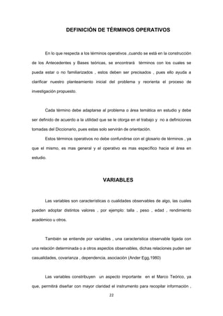 22
DEFINICIÓN DE TÉRMINOS OPERATIVOS
En lo que respecta a los términos operativos ,cuando se está en la construcción
de los Antecedentes y Bases teóricas, se encontrará términos con los cuales se
pueda estar o no familiarizados , estos deben ser precisados , pues ello ayuda a
clarificar nuestro planteamiento inicial del problema y reorienta el proceso de
investigación propuesto.
Cada término debe adaptarse al problema o área temática en estudio y debe
ser definido de acuerdo a la utilidad que se le otorga en el trabajo y no a definiciones
tomadas del Diccionario, pues estas solo servirán de orientación.
Estos términos operativos no debe confundirse con el glosario de términos , ya
que el mismo, es mas general y el operativo es mas específico hacia el área en
estudio.
VARIABLES
Las variables son características o cualidades observables de algo, las cuales
pueden adoptar distintos valores , por ejemplo: talla , peso , edad , rendimiento
académico u otros.
También se entiende por variables , una caracteristica observable ligada con
una relación determinada o a otros aspectos observables, dichas relaciones puden ser
casualidades, covarianza , dependencia, asociación (Ander Egg,1980)
Las variables constribuyen un aspecto importante en el Marco Teórico, ya
que, permitirá diseñar con mayor claridad el instrumento para recopilar información ,
 