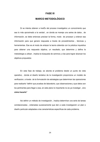 24
FASE III
MARCO METODOLÓGICO
Si se intenta obtener a travÉs del proceso investigativo un conocimiento que
sea lo más aproximado a la verdad , en donde se maneje una series de datos , de
información, se debe entonces precisar la forma, modo de procesar y ordenar esa
información para que genere respuesta a través de procedimientos , técnicas y
herramientas. Ese es el modo de enlazar la teoría obtenida con la práctica inquisitiva
para obtener una respuesta objetiva, un resultado, que determine y defina la
metodologia a utilizar , implica la búsqueda de caminos y vías para lograr alcanzar los
objetivos propuestos
En esta fase de trabajo, se aborda el problema desde un punto de vista
operativo , donde el diseño tentativo de la investigación proporciona un modelo de
verificacion, a través de la formulación de estrategias que determinan las operaciones
para realizarlo “definir que pruebas de laboratorio, que observaciones y que datos son
los pertinentes para llegar a esa, en este plano lo importante no es ya investigar , sino
cómo hacerlo”
Asi definir un método de investigación , implica determinar una serie de tareas
correlacionadas , ordenadas sucesivamente que den a cada investigación un plan o
diseño particular adaptadas a las características específicas de cada problema.
 