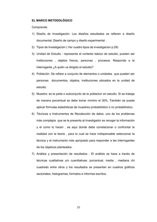 25
EL MARCO METODOLÓGICO
Comprende:
1) Diseño de Investigación: Los diseños estudiados se refieren a diseño
documental. Diseño de campo y diseño experimental .
2) Tipos de Investigación ( Ver cuadro tipos de investigacion p.29)
3) Unidad de Estudio : representa el contexto básico de estudio, pueden ser
instituciones , objetos físicos, personas , procesos. Responde a la
interrogante ¿A quién va dirigido el estudio?
4) Población: Se refiere a conjunto de elementos o unidades que pueden ser
personas documentos, objetos, instituciones ubicados en la unidad de
estudio.
5) Muestra: es la parte o subconjunto de la poblacion en estudio. Si se trabaja
de manera porcentual se debe tomar mínimo el 30%. También se puede
aplicar fórmulas estadísticas de muestreo probabilístico o no probabilístico.
6) Técnicas e Instrumentos de Recolección de datos: uno de los problemas
más complejos que se le presenta al investigador es recoger la información
y el como lo hacen , es aquí donde debe correlacionar o confrontar la
realidad con la teoria , para lo cual se hace indispensable seleccionar la
técnica y el instrumento más apropiado para responder a las interrogantes
de los objetivos planteados.
7) Análisis y presentación de resultados : El análisis se hace a través de
técnicas cualitativas y/o cuantitativas: porcentual, media , mediana chi
cuadrado entre otros y los resultados se presentan en cuadros gráficos
sectoriales, histogramas, formatos e informes escritos.
 