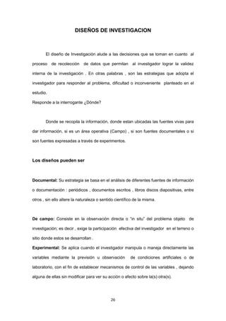 26
DISEÑOS DE INVESTIGACION
El diseño de Investigación alude a las decisiones que se toman en cuanto al
proceso de recolección de datos que permitan al investigador lograr la validez
interna de la investigación . En otras palabras , son las estrategias que adopta el
investigador para responder al problema, dificultad o inconveniente planteado en el
estudio.
Responde a la interrogante ¿Dónde?
Donde se recopila la información, donde estan ubicadas las fuentes vivas para
dar información, si es un área operativa (Campo) , si son fuentes documentales o si
son fuentes expresadas a través de experimentos.
Los diseños pueden ser
Documental: Su estrategia se basa en el análisis de diferentes fuentes de información
o documentación : periódicos , documentos escritos , libros discos diapositivas, entre
otros , sin ello altere la naturaleza o sentido científico de la misma.
De campo: Consiste en la observación directa o “in situ” del problema objeto de
investigación; es decir , exige la participación efectiva del investigador en el terreno o
sitio donde estos se desarrollan .
Experimental: Se aplica cuando el investigador manipula o maneja directamente las
variables mediante la previsión u observación de condiciones artificiales o de
laboratorio, con el fin de establecer mecanismos de control de las variables , dejando
alguna de ellas sin modificar para ver su acción o afecto sobre la(s) otra(s).
 