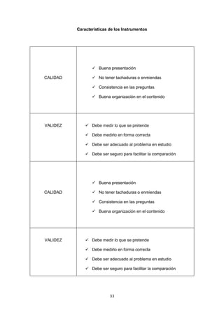 33
Características de los Instrumentos
CALIDAD
 Buena presentación
 No tener tachaduras o enmiendas
 Consistencia en las preguntas
 Buena organización en el contenido
VALIDEZ  Debe medir lo que se pretende
 Debe medirlo en forma correcta
 Debe ser adecuado al problema en estudio
 Debe ser seguro para facilitar la comparación
CALIDAD
 Buena presentación
 No tener tachaduras o enmiendas
 Consistencia en las preguntas
 Buena organización en el contenido
VALIDEZ  Debe medir lo que se pretende
 Debe medirlo en forma correcta
 Debe ser adecuado al problema en estudio
 Debe ser seguro para facilitar la comparación
 