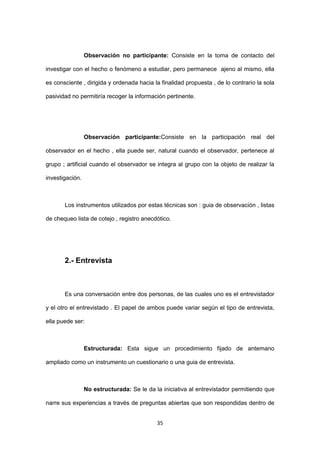 35
Observación no participante: Consiste en la toma de contacto del
investigar con el hecho o fenómeno a estudiar, pero permanece ajeno al mismo, ella
es consciente , dirigida y ordenada hacia la finalidad propuesta , de lo contrario la sola
pasividad no permitiría recoger la información pertinente.
Observación participante:Consiste en la participación real del
observador en el hecho , ella puede ser, natural cuando el observador, pertenece al
grupo ; artificial cuando el observador se integra al grupo con la objeto de realizar la
investigación.
Los instrumentos utilizados por estas técnicas son : guia de observación , listas
de chequeo lista de cotejo , registro anecdótico.
2.- Entrevista
Es una conversación entre dos personas, de las cuales uno es el entrevistador
y el otro el entrevistado . El papel de ambos puede variar según el tipo de entrevista,
ella puede ser:
Estructurada: Esta sigue un procedimiento fijado de antemano
ampliado como un instrumento un cuestionario o una guia de entrevista.
No estructurada: Se le da la iniciativa al entrevistador permitiendo que
narre sus experiencias a través de preguntas abiertas que son respondidas dentro de
 