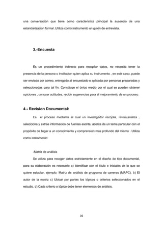 36
una conversación que tiene como caracteristica principal la ausencia de una
estandarizacion formal .Utiliza como instrumento un guión de entrevista.
3.-Encuesta
Es un procedimiento indirecto para recopilar datos, no necesita tener la
presencia de la persona o institucion quien aplica su instrumento , en este caso, puede
ser enviado por correo, entregado al encuestado o aplicada por personas preparadas y
seleccionadas para tal fin. Constituye el único medio por el cual se pueden obtener
opiciones , conocer actitudes, recibir sugerencias para el mejoramiento de un proceso.
4.- Revision Documental:
Es el proceso mediante el cual un investigador recopila, revisa,analiza ,
selecciona y extrae informacion de fuentes escrita, acerca de un tema particular con el
propósito de llegar a un conocimiento y comprensión mas profundo del mismo . Utiliza
como instrumento:
-Matriz de análisis
Se utiliza para recoger datos estrictamente en el diseño de tipo documental,
para su elaboración es necesario a) Identificar con el título e iniciales de lo que se
quiere estudiar, ejemplo: Matriz de análisis de programa de carreras (MAPC). b) El
autor de la matriz c) Ubicar por partes los tópicos o criterios seleccionados en el
estudio. d) Cada criterio o tópico debe tener elementos de análisis.
 