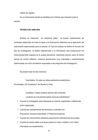37
-Matriz de registro
Es un instrumento donde se establece los criterios que interesan para el
estudio.
TÉCNICA DE ANÁLISIS
Analizar es interpretar , es relacionar datos , es buscar implicaciones ,es
contrastar datos.Esto se hace en base a la información obtenida con la aplicación del
instrumento seleccionado para el estudio. El Tipo de análisis se define en función del
tipo de investigación, el diseño seleccionado y la informacion que proporcionan los
instrumentos.Este aspecto se le puede denominar netamente técnico, pero al mismo
tiempo de mucha reflexion, involucra operaciones muy ordenadas y estrechamente
relacionadas con el fin de obtener respuestas a las preguntas de Investigación.
Se puede hacer de dos maneras:
Cuantitativo: En este se utiliza parámetros estadísticos:
Porcentajes, Chi Cuadrado,T de Student y otros.
Cualitativo: Utiliza anaáisis teóricos del contenido.
¿Cuándo es conveniente aplicar tecnicas estadisticas?
 Cuando el investigador esta interesado en estimar magnitudes o diferencias
entre magnitudes.
 Cuando las características del fenómeno a estudiar son :
Frecuencia, Duracion,Intensidad, o Presencia-Ausencia.
 Cuando los instrumentos utilizados proporcionan estimaciones de puntaje.
 Cuando se quiere saber cual grupo posee en mayor medida o con mayor
intensidad una característica.
 