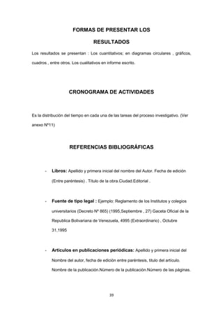 39
FORMAS DE PRESENTAR LOS
RESULTADOS
Los resultados se presentan : Los cuantitativos; en diagramas circulares , gráficos,
cuadros , entre otros. Los cualitativos en informe escrito.
CRONOGRAMA DE ACTIVIDADES
Es la distribución del tiempo en cada una de las tareas del proceso investigativo. (Ver
anexo Nº11)
REFERENCIAS BIBLIOGRÁFICAS
- Libros: Apellido y primera inicial del nombre del Autor. Fecha de edición
(Entre paréntesis) . Título de la obra.Ciudad.Editorial .
- Fuente de tipo legal : Ejemplo: Reglamento de los Institutos y colegios
universitarios (Decreto Nº 865) (1995,Septiembre , 27) Gaceta Oficial de la
Republica Bolivariana de Venezuela, 4995 (Extraordinario) , Octubre
31,1995
- Artículos en publicaciones periódicas: Apellido y primera inicial del
Nombre del autor, fecha de edición entre paréntesis, titulo del artículo.
Nombre de la publicación.Número de la publicación.Número de las páginas.
 