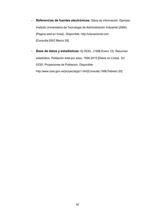 40
- Referencias de fuentes electrónicas: Sitios de información: Ejemplo:
Instituto Universitario de Tecnologia de Administración Industrial (2006).
[Pagina wed en línea] . Disponible: http:/iutanacional.com
[Consulta:2007,Marzo 28]
- Base de datos y estadísticas: Ej OCEL. (1998,Enero 15). Resumen
estadístico: Población total por sexo, 1990-2010 [Datos en Linea] . En
OCEI: Proyeciones de Poblacion, Disponible:
http:/www.ocei.gov.ve/proyec/eppc1.htm[Consulta.1998,Febrero 20]
 