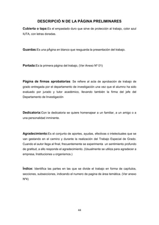 44
DESCRIPCIÓ N DE LA PÁGINA PRELIMINARES
Cubierta o tapa:Es el empastado duro que sirve de protección al trabajo, color azul
IUTA, con letras doradas.
Guardas:Es una pÁgina en blanco que resguarda la presentación del trabajo.
Portada:Es la primera página del trabajo, (Ver Anexo Nº 01)
Página de firmas aprobatorias: Se refiere al acta de aprobación de trabajo de
grado entregada por el departamento de investigación una vez que el alumno ha sido
evaluado por jurado y tutor académico, llevando también la firma del jefe del
Departamento de Investigación
Dedicatoria:Con la dedicatoria se quiere homenajear a un familiar, a un amigo o a
una personalidad inminente.
Agradecimiento:Es el conjunto de aportes, ayudas, efectivas o intelectuales que se
van gestando en el camino y durante la realización del Trabajo Especial de Grado.
Cuando el autor llega al final, frecuentemente se experimenta un sentimiento profundo
de gratitud, a ello responde el agradecimiento. (Usualmente se utiliza para agradecer a
empresa, Instituciones u organismos.)
Índice: Identifica las partes en las que se divide el trabajo en forma de capítulos,
secciones, subsecciones, indicando el numero de pagina de área temática. (Ver anexo
Nº4)
 