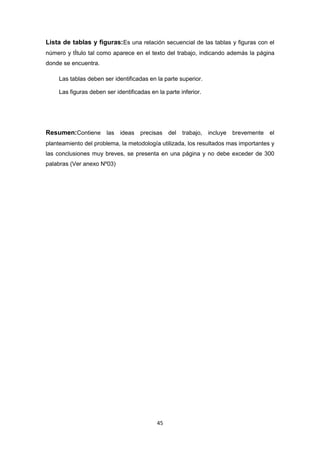 45
Lista de tablas y figuras:Es una relación secuencial de las tablas y figuras con el
número y tÍtulo tal como aparece en el texto del trabajo, indicando además la página
donde se encuentra.
Las tablas deben ser identificadas en la parte superior.
Las figuras deben ser identificadas en la parte inferior.
Resumen:Contiene las ideas precisas del trabajo, incluye brevemente el
planteamiento del problema, la metodología utilizada, los resultados mas importantes y
las conclusiones muy breves, se presenta en una página y no debe exceder de 300
palabras (Ver anexo Nº03)
 