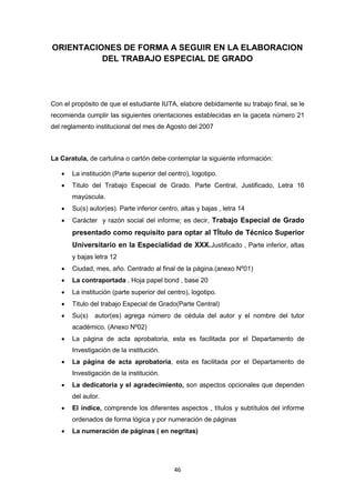 46
ORIENTACIONES DE FORMA A SEGUIR EN LA ELABORACION
DEL TRABAJO ESPECIAL DE GRADO
Con el propósito de que el estudiante IUTA, elabore debidamente su trabajo final, se le
recomienda cumplir las siguientes orientaciones establecidas en la gaceta número 21
del reglamento institucional del mes de Agosto del 2007
La Caratula, de cartulina o cartón debe contemplar la siguiente información:
 La institución (Parte superior del centro), logotipo.
 Titulo del Trabajo Especial de Grado. Parte Central, Justificado, Letra 16
mayúscula.
 Su(s) autor(es). Parte inferior centro, altas y bajas , letra 14
 Carácter y razón social del informe; es decir, Trabajo Especial de Grado
presentado como requisito para optar al TÍtulo de Técnico Superior
Universitario en la Especialidad de XXX.Justificado , Parte inferior, altas
y bajas letra 12
 Ciudad, mes, año. Centrado al final de la página.(anexo Nº01)
 La contraportada , Hoja papel bond , base 20
 La institución (parte superior del centro), logotipo.
 Titulo del trabajo Especial de Grado(Parte Central)
 Su(s) autor(es) agrega número de cédula del autor y el nombre del tutor
académico. (Anexo Nº02)
 La página de acta aprobatoria, esta es facilitada por el Departamento de
Investigación de la institución.
 La página de acta aprobatoria, esta es facilitada por el Departamento de
Investigación de la institución.
 La dedicatoria y el agradecimiento, son aspectos opcionales que dependen
del autor.
 El índice, comprende los diferentes aspectos , títulos y subtítulos del informe
ordenados de forma lógica y por numeración de páginas
 La numeración de páginas ( en negritas)
 