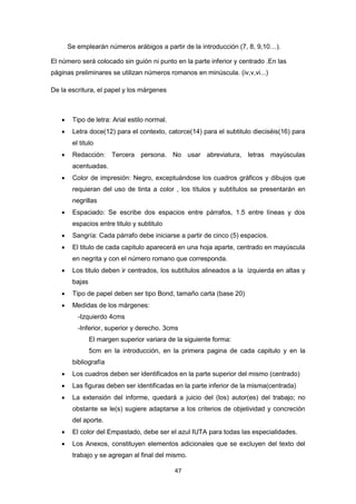 47
Se emplearán números arábigos a partir de la introducción (7, 8, 9,10…).
El número será colocado sin guión ni punto en la parte inferior y centrado .En las
páginas preliminares se utilizan números romanos en minúscula. (iv,v,vi...)
De la escritura, el papel y los márgenes
 Tipo de letra: Arial estilo normal.
 Letra doce(12) para el contexto, catorce(14) para el subtitulo dieciséis(16) para
el titulo
 Redacción: Tercera persona. No usar abreviatura, letras mayúsculas
acentuadas.
 Color de impresión: Negro, exceptuándose los cuadros gráficos y dibujos que
requieran del uso de tinta a color , los títulos y subtítulos se presentarán en
negrillas
 Espaciado: Se escribe dos espacios entre párrafos, 1.5 entre líneas y dos
espacios entre titulo y subtitulo
 Sangría: Cada párrafo debe iniciarse a partir de cinco (5) espacios.
 El titulo de cada capitulo aparecerá en una hoja aparte, centrado en mayúscula
en negrita y con el número romano que corresponda.
 Los titulo deben ir centrados, los subtítulos alineados a la izquierda en altas y
bajas
 Tipo de papel deben ser tipo Bond, tamaño carta (base 20)
 Medidas de los márgenes:
-Izquierdo 4cms
-Inferior, superior y derecho. 3cms
El margen superior variara de la siguiente forma:
5cm en la introducción, en la primera pagina de cada capitulo y en la
bibliografía
 Los cuadros deben ser identificados en la parte superior del mismo (centrado)
 Las figuras deben ser identificadas en la parte inferior de la misma(centrada)
 La extensión del informe, quedará a juicio del (los) autor(es) del trabajo; no
obstante se le(s) sugiere adaptarse a los criterios de objetividad y concreción
del aporte.
 El color del Empastado, debe ser el azul IUTA para todas las especialidades.
 Los Anexos, constituyen elementos adicionales que se excluyen del texto del
trabajo y se agregan al final del mismo.
 