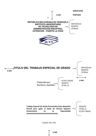 I
REPUBLICA BOLIVARIANA DE VENEZUELA
INSTITUTO UNIVERSITARIO
DE TECNOLOGIA DE
ADMINISTRACION INDUSTRIAL
EXTENCION – PUERTO LA CRUZ
TITULO DEL TRABAJO ESPECIAL DE GRADO
3 CMS
ANEXO Nº01
PORTADA
MAYUSCULA
NEGRITA
LETRA14
4 CMS
Elaborado por:
Nombres, Apellidos
3 CMS
MAYUSCULA
NEGRITA
LETRA14
NEGRITA
LETRA 12
ALTAS Y BAJAS
Trabajo Especial de Grado Presentado Como Requisito
Parcial para optar al titulo de Técnico Superior
Universitario en la Especialidad
xxxxxxxxxxxxxxxxxxxxxxxxxxxxxxxxxxx.
ALTAS Y BAJAS
NEGRITA
LETRA 14
Ciudad, mes, año
3 CMS
 