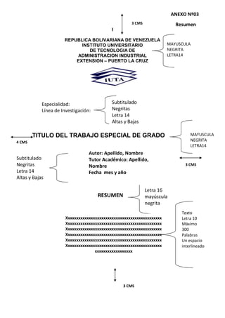 I
REPUBLICA BOLIVARIANA DE VENEZUELA
INSTITUTO UNIVERSITARIO
DE TECNOLOGIA DE
ADMINISTRACION INDUSTRIAL
EXTENSION – PUERTO LA CRUZ
TITULO DEL TRABAJO ESPECIAL DE GRADO
3 CMS
ANEXO Nº03
Resumen
MAYUSCULA
NEGRITA
LETRA14
4 CMS
3 CMS
MAYUSCULA
NEGRITA
LETRA14
Texto
Letra 10
Máximo
300
Palabras
Un espacio
interlineado
Xxxxxxxxxxxxxxxxxxxxxxxxxxxxxxxxxxxxxxxxxxxxxx
Xxxxxxxxxxxxxxxxxxxxxxxxxxxxxxxxxxxxxxxxxxxxxx
Xxxxxxxxxxxxxxxxxxxxxxxxxxxxxxxxxxxxxxxxxxxxxx
Xxxxxxxxxxxxxxxxxxxxxxxxxxxxxxxxxxxxxxxxxxxxxx
Xxxxxxxxxxxxxxxxxxxxxxxxxxxxxxxxxxxxxxxxxxxxxx
Xxxxxxxxxxxxxxxxxxxxxxxxxxxxxxxxxxxxxxxxxxxxxx
xxxxxxxxxxxxxxxxxx
Letra 16
mayúscula
negrita
3 CMS
Subtitulado
Negritas
Letra 14
Altas y Bajas
RESUMEN
Especialidad:
Línea de Investigación:
Subtitulado
Negritas
Letra 14
Altas y Bajas
Autor: Apellido, Nombre
Tutor Académico: Apellido,
Nombre
Fecha mes y año
 