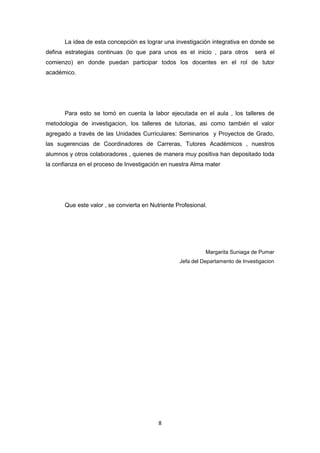 8
La idea de esta concepción es lograr una investigación integrativa en donde se
defina estrategias continuas (lo que para unos es el inicio , para otros será el
comienzo) en donde puedan participar todos los docentes en el rol de tutor
académico.
Para esto se tomó en cuenta la labor ejecutada en el aula , los talleres de
metodologia de investigacion, los talleres de tutorias, asi como también el valor
agregado a través de las Unidades Curriculares: Seminarios y Proyectos de Grado,
las sugerencias de Coordinadores de Carreras, Tutores Acadèmicos , nuestros
alumnos y otros colaboradores , quienes de manera muy positiva han depositado toda
la confianza en el proceso de Investigación en nuestra Alma mater
Que este valor , se convierta en Nutriente Profesional.
Margarita Suniaga de Pumar
Jefa del Departamento de Investigacion
 