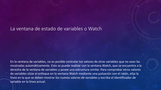 La ventana de estado de variables o Watch
En la ventana de variables, no es posible controlar los valores de otras variables que no sean las
mostradas automáticamente. Esto se puede realizar con la ventana Watch, que se encuentra a la
derecha de la ventana de variables y posee una estructura similar. Para comprobar otros valores
de variables sitúe el enfoque en la ventana Watch mediante una pulsación con el ratón, elija la
línea en la que se deben mostrar los nuevos valores de variables y escriba el identificador de
variable en la línea actual.
 