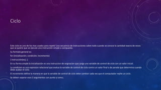 Ciclo
Este ciclo es uno de los mas usados para repetir una secuencia de instrucciones sobre todo cuando se conoce la cantidad exacta de veces
que se quiere que se ejecute una instrucción simple o compuesta.
Su formato general es:
for (inicialización; condición; incremento)
{ instrucción(es); };
En su forma simple la inicialización es una instruccion de asignacion que carga una variable de control de ciclo con un valor inicial.
La condicion es una expresion relacional que evalua la variable de control de ciclo contra un valor final o de parada que determina cuando
debe acabar el ciclo.
El incremento define la manera en que la variable de control de ciclo debe cambiar cada vez que el computador repite un ciclo.
Se deben separar esos 3 argumentos con punto y coma ;
 