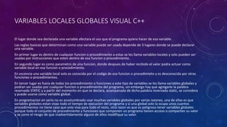 VARIABLES LOCALES GLOBALES VISUAL C++
El lugar donde sea declarada una variable afectara el uso que el programa quiera hacer de esa variable.
Las reglas basicas que determinan como una variable puede ser usada depende de 3 lugares donde se puede declarar
una variable.
En primer lugar es dentro de cualquier funcion o procedimiento a estas se les llama variables locales y solo pueden ser
usadas por instrucciones que esten dentro de esa funcion o procedimiento.
En segundo lugar es como parametro de una funcion, donde despues de haber recibido el valor podra actuar como
variable local en esa funcion o procedimiento.
En escencia una variable local solo es conocida por el codigo de esa funcion o procedimieto y es desconocida por otras
funciones o procedimientos.
En tercer lugar es fuera de todas los procedimiento o funciones a este tipo de variables se les llama variables globales y
podran ser usadas por cualquier funcion o procedimiento del programa, sin embargo hay que agregarle la palabra
reservada STATIC y a partir del momento en que se declara, acompanada de dicha palabra reservada static, se considera
y puede usarse como variable global.
En programacion en serio no es acostumbrado usar muchas variables globales por varias razones, una de ellas es que
variables globales estan vivas todo el tiempo de ejecucion del programa y si una global solo la ocupa unos cuantos
procedimientos no tiene caso que este viva para todo el resto, otra razon es que es peligroso tener variables globales
porque todo el conjunto de procedimiento y funciones que componen un programa tienen acceso o comparten su valor
y se corre el riesgo de que inadvertidamente alguno de ellos modifique su valor.
 