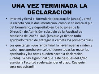 UNA VEZ TERMINADA LA
DECLARACION
• Imprimí y firmá el formulario (declaración jurada) , armá
la carpeta con la documentación, como se te indica al pie
del formulario, y depositalo en los buzones de la
Dirección de Admisión- subsuelo de la Facultad de
Medicina del 24/7 al 4/8. (Los que ya tienen todo
aprobado traten de entregar la carpeta los primeros días)
• Los que tengan que rendir final, la llevan apenas rinden y
saben que aprobaron (solo si tienen todas las materias
aprobadas y las notas pueden hacer la declaración
jurada). Si hay algún final que este después del 4/8 o
ese día la Facultad suele extender el plazo. Cualquier
cosa nos avisan!!!
 