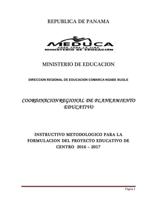 Página 1
REPUBLICA DE PANAMA
MINISTERIO DE EDUCACION
DIRECCION REGIONAL DE EDUCACION COMARCA NGABE BUGLE
COORDINACION REGIONAL DE PLANEAMIENTO
EDUCATIVO
INSTRUCTIVO METODOLOGICO PARA LA
FORMULACION DEL PROYECTO EDUCATIVO DE
CENTRO 2016 – 2017
 