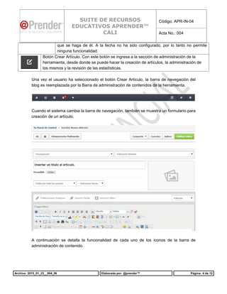 Archivo: 2015_01_23__004_IN Elaborada por: @prender™ Página: 4 de 12
SUITE DE RECURSOS
EDUCATIVOS APRENDER™
CALI
Código: APR-IN-04
Acta No.: 004
que se haga de él. A la fecha no ha sido configurado, por lo tanto no permite
ninguna funcionalidad.
Botón Crear Artículo. Con este botón se ingresa a la sección de administración de la
herramienta, desde donde se puede hacer la creación de artículos, la administración de
los mismos y la revisión de las estadísticas.
Una vez el usuario ha seleccionado el botón Crear Artículo, la barra de navegación del
blog es reemplazada por la Barra de administración de contenidos de la herramienta.
Cuando el sistema cambia la barra de navegación, también se muestra un formulario para
creación de un artículo.
A continuación se detalla la funcionalidad de cada uno de los íconos de la barra de
administración de contenido.
 