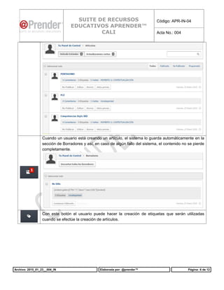 Archivo: 2015_01_23__004_IN Elaborada por: @prender™ Página: 6 de 12
SUITE DE RECURSOS
EDUCATIVOS APRENDER™
CALI
Código: APR-IN-04
Acta No.: 004
Cuando un usuario está creando un artículo, el sistema lo guarda automáticamente en la
sección de Borradores y así, en caso de algún fallo del sistema, el contenido no se pierde
completamente.
Con este botón el usuario puede hacer la creación de etiquetas que serán utilizadas
cuando se efectúe la creación de artículos.
 