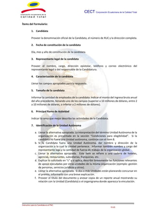 CECT Corporación Ecuatoriana de la Calidad Total
___ __
Instructivo para la Candidatura al PNC
15-20
Ítems del Formulario:
1. Candidata
Proveer la denominación oficial de la Candidata, el número de RUC y la dirección completa.
2. Fecha de constitución de la candidata
Día, mes y año de constitución de la candidata.
3. Representante legal de la candidata
Proveer el nombre, cargo, dirección, teléfono y correo electrónico del representante legal
o del responsable de la Candidatura.
4. Caracterización de la candidata
Llenar los campos apropiados para la respuesta.
5. Tamaño de la candidata
Informar la cantidad de empleados de la candidata. Indicar el monto del ingreso bruto anual
del año precedente, llenando uno de los campos (superior a 10 millones de dólares, entre 2
a 10 millones de dólares, o inferior a 2 millones de dólares).
6. Principal Rama de Actividad
Indicar la rama que mejor describa las actividades de la Candidata.
7. Identificación de la Unidad Autónoma
a. Llenar la alternativa apropiada. La interpretación del término Unidad Autónoma de la
organización es presentada en la sección “Condiciones para elegibilidad”. Si la
candidata no fuera una Unidad autónoma, continúe con el ítem 8.
b. Sí la Candidata fuera una Unidad Autónoma, dar nombre y dirección de la
organización a la cual la Unidad pertenece. Informar también nombre y cargo del
representante lega y la cantidad de fuerza de trabajo de la organización global.
c. Llenar la alternativa apropiada. Este ítem se refiere a una cadena de hoteles,
agencias, restaurantes, subsidiarias, franquicias, etc.
d. Explicar lo solicitado en “c” y si aplica, describir brevemente las funciones relevantes
de apoyo ejecutadas por otras unidades de la misma organización (ejemplo: gestión
de personas, servicios jurídicos y otros).
e. Llenar la alternativa apropiada. Si dos o más Unidades están planeando concursar en
el premio, informarlo con una breve explicación.
f. Proveer el título del documento y anexar copia de un reporte anual mostrando su
relación con la Unidad (Candidata) o el organigrama donde aparezca la vinculación.
 