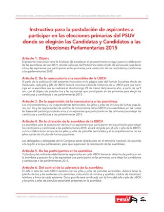 J-30621129-2 | PARTIDO SOCIALISTA UNIDO DE VENEZUELA
INSTRUCTIVO PARA LA POSTULACIÓN DE ASPIRANTES A PARTICIPAR EN LAS ELECCIONES PRIMARIAS DEL PSUV | 2015 01
Artículo 1. Objeto
El presente instructivo tiene la finalidad de establecer el procedimiento a seguir para la celebración
de las asambleas de las UBCH, donde las bases del Partido Socialista Unido de Venezuela postularán
a los y las aspirantes que participarán en las primarias para la elección de los candidatos y candidatas
a las parlamentarias 2015.
Artículo 2. De la convocatoria a la asamblea de la UBCH
A partir de la publicación del presente instructivo en la página web del Partido Socialista Unido de
Venezuela, cada jefe y jefa de UBCH deberá convocar a toda la militancia de su UBCH para que parti-
cipe en la asamblea que se realizará el día domingo 22 de marzo del presente año, a partir de las 9
am, con el objeto de postular los y las aspirantes que participarán en las primarias para elegir los
candidatos y candidatas a las parlamentarias 2015.
Artículo 3. De la supervisión de la convocatoria a las asambleas
Los vicepresidentes y las vicepresidentas territoriales, los jefes y jefas de círculos de luchas popula-
res, son los y las responsables de verificar la convocatoria de las UBCH a las asambleas, en las cuales
las bases del partido postularán a los y las aspirantes que participarán en las primarias para elegir los
candidatos y candidatas a las parlamentarias 2015.
Artículo 4. De la dirección de la asamblea de la UBCH
La asamblea para la postulación de los y las aspirantes que participarán en las primarias para elegir
los candidatos y candidatas a las parlamentarias 2015, estará dirigida por el jefe o jefa de la UBCH,
con la colaboración activa de los jefes y jefas de patrullas sectoriales y el acompañamiento de los
jefes y jefas de círculos de luchas populares.
Los delegados y delegadas del III Congreso serán distribuidos en el territorio nacional, de acuerdo
a la región a la que pertenezcan, para que supervisen la celebración de las asambleas.
Artículo 5. De los participantes en la asamblea
Todos los y las militantes debidamente registrados en cada UBCH tienen el derecho de participar en
la asamblea y postular los y las aspirantes que participarán en las primarias para elegir los candidatos
y candidatas a las parlamentarias 2015.
Artículo 6. Del control de la asistencia de la asamblea
El Jefe o Jefa de cada UBCH asistido por los jefes y jefas de patrullas sectoriales, deberá llenar la
planilla de los y las asistentes a la asamblea, colocando el nombre y apellido, cédula de identidad,
teléfono y firma de cada asistente. Dicha planilla será certificada con la firma del jefe o jefa de UBCH
y los jefes y jefas de patrullas sectoriales presentes en la asamblea.
Instructivo para la postulación de aspirantes a
participar en las elecciones primarias del PSUV
donde se elegirán las Candidatas y Candidatos a las
Elecciones Parlamentarias 2015
 