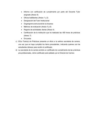  Informe con verificación de cumplimiento por parte del Docente Tutor
asignado (Anexo 9)
 Oficios habilitantes (Anexo 1 y 2)
 Designación del Tutor Institucional
 Organigrama estructural de la empresa
 Matrices de evaluación (Anexo 5 y 6)
 Registro de actividades diarias (Anexo 4)
 Certificación de la institución que ha realizado las 400 horas de prácticas
(Anexo 7)
 Encuesta
c) El/La Tutor(a) de Prácticas presenta un oficio a la señora secretaria de carrera,
una vez que se haya cumplido los ítems precedentes, indicando quienes son los
estudiantes idóneos para recibir el certificado.
d) La secretaría de la carrera emitirá un certificado de cumplimiento de las prácticas
pre-profesionales, dicho certificado será validado por el Director de Carrera
 