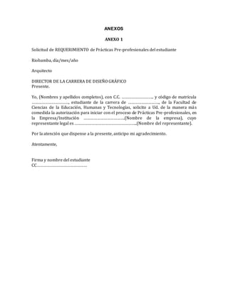 ANEXOS
ANEXO 1
Solicitud de REQUERIMIENTO de Prácticas Pre-profesionales del estudiante
Riobamba, día/mes/año
Arquitecto
DIRECTOR DE LA CARRERA DE DISEÑO GRÁFICO
Presente.
Yo, (Nombres y apellidos completos), con C.C. ……………………….. y código de matrícula
……………………………, estudiante de la carrera de ………………………., de la Facultad de
Ciencias de la Educación, Humanas y Tecnologías, solicito a Ud. de la manera más
comedida la autorización para iniciar con el proceso de Prácticas Pre-profesionales, en
la Empresa/Institución ……………………………….(Nombre de la empresa), cuyo
representante legal es ………………………………………………..(Nombre del representante).
Por la atención que dispense a la presente, anticipo mi agradecimiento.
Atentamente,
Firma y nombre del estudiante
CC………………………………………
 